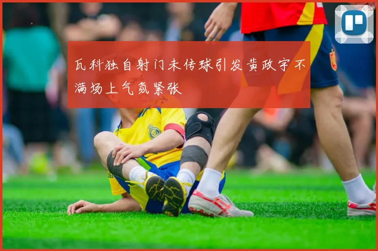 瓦科独自射门未传球引发黄政宇不满场上气氛紧张