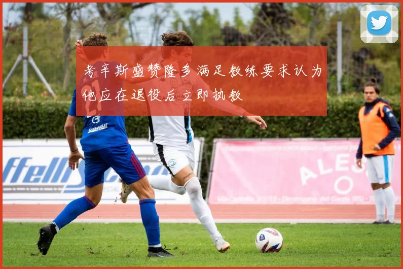 考辛斯盛赞隆多满足教练要求认为他应在退役后立即执教