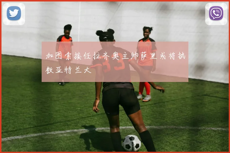 加图索接任拉齐奥主帅萨里或将执教亚特兰大