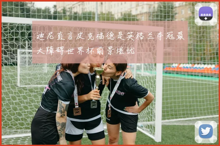 迪尼直言皮克福德是英格兰夺冠最大障碍世界杯前景堪忧