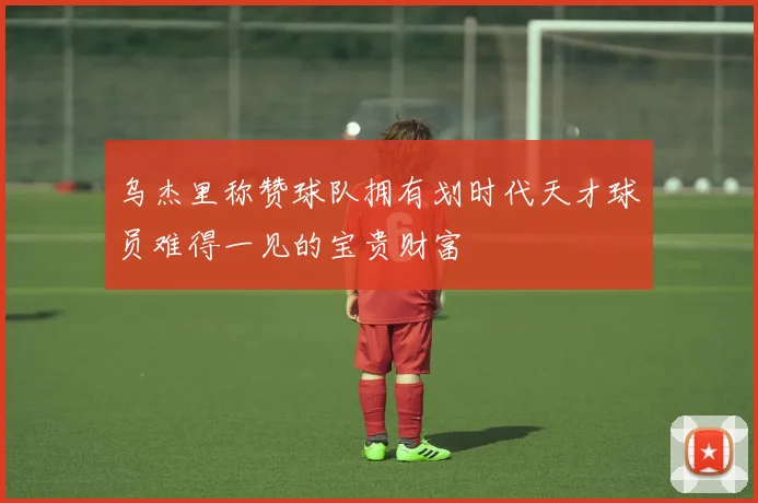 乌杰里称赞球队拥有划时代天才球员难得一见的宝贵财富