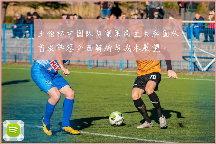 土伦杯中国队与刚果民主共和国队首发阵容全面解析与战术展望