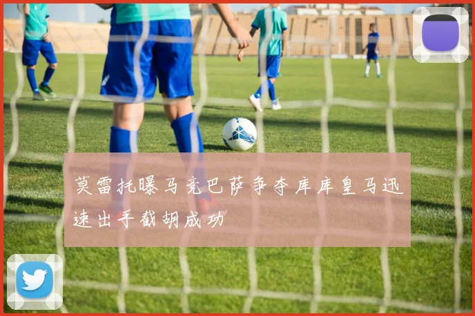 莫雷托曝马竞巴萨争夺库库皇马迅速出手截胡成功