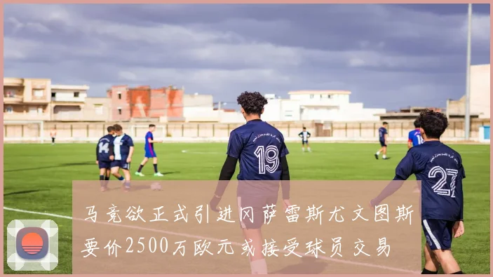 马竞欲正式引进冈萨雷斯尤文图斯要价2500万欧元或接受球员交易