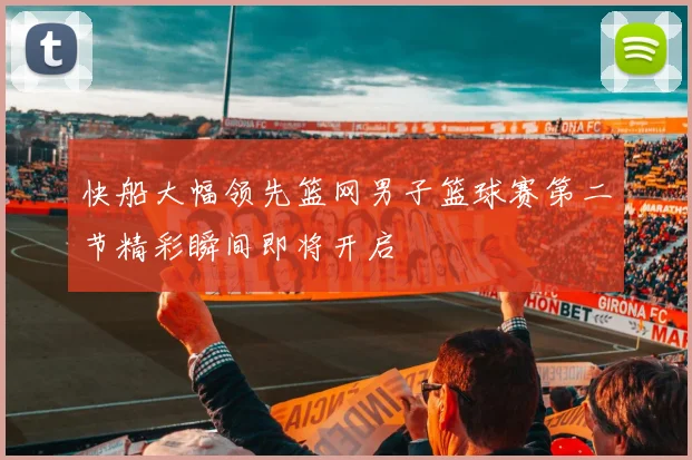 快船大幅领先篮网男子篮球赛第二节精彩瞬间即将开启