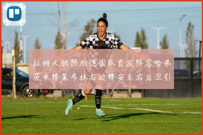 拉姆大胆预测德国队首发阵容哈弗茨中锋莱韦林右边锋安东右后卫引发热议